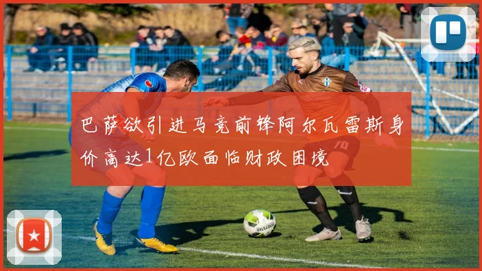 巴萨欲引进马竞前锋阿尔瓦雷斯身价高达1亿欧面临财政困境