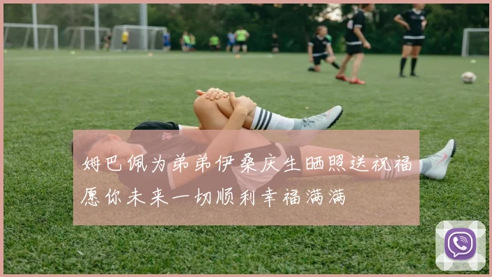 姆巴佩为弟弟伊桑庆生晒照送祝福愿你未来一切顺利幸福满满