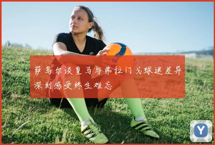 萨乌尔谈皇马与弗拉门戈球迷差异深刻感受终生难忘