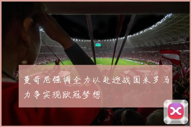 曼奇尼强调全力以赴迎战国米罗马力争实现欧冠梦想