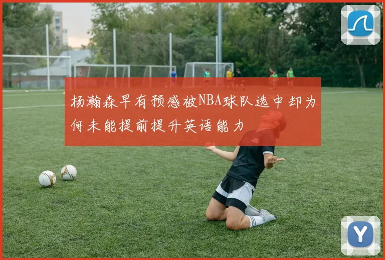 杨瀚森早有预感被NBA球队选中却为何未能提前提升英语能力
