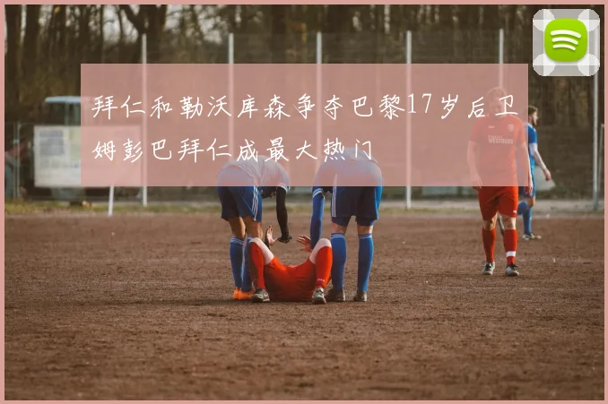 拜仁和勒沃库森争夺巴黎17岁后卫姆彭巴拜仁成最大热门