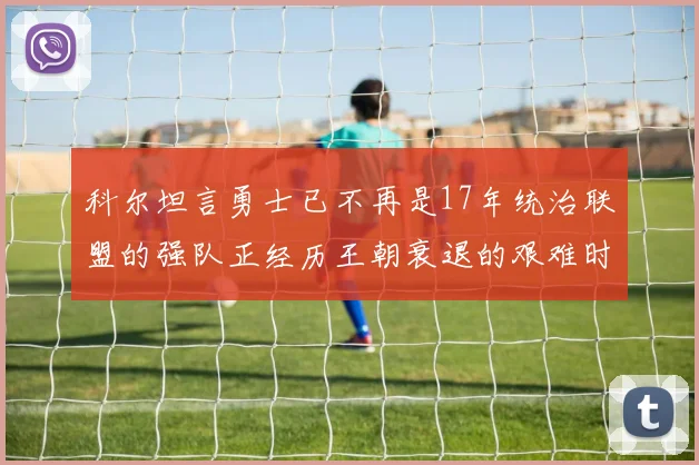 科尔坦言勇士已不再是17年统治联盟的强队正经历王朝衰退的艰难时刻