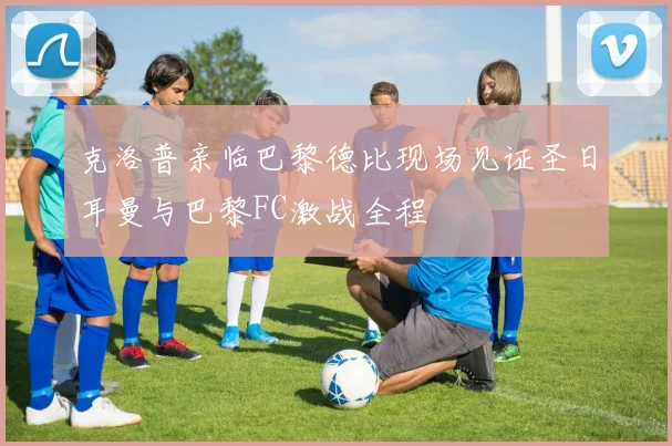 克洛普亲临巴黎德比现场见证圣日耳曼与巴黎FC激战全程