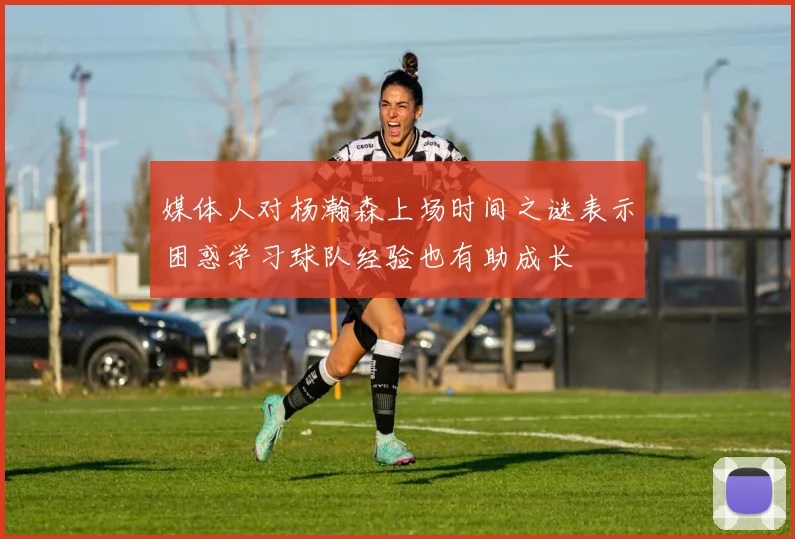 媒体人对杨瀚森上场时间之谜表示困惑学习球队经验也有助成长