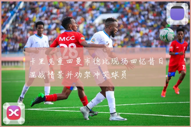 卡里克重回曼市德比现场回忆昔日混战情景并劝架冲突球员