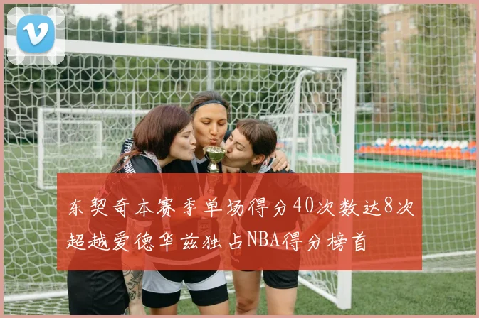 东契奇本赛季单场得分40次数达8次超越爱德华兹独占NBA得分榜首