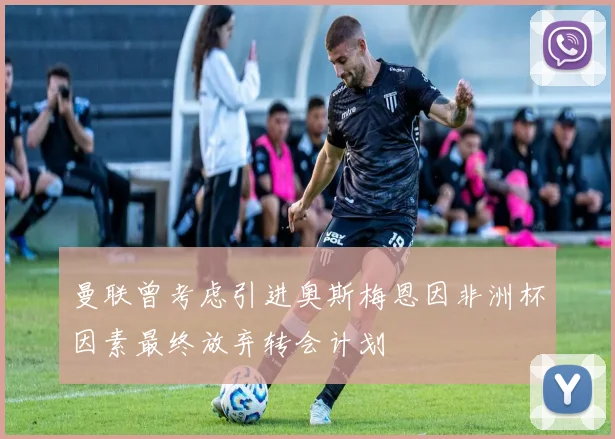 曼联曾考虑引进奥斯梅恩因非洲杯因素最终放弃转会计划