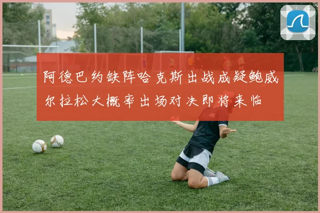 阿德巴约缺阵哈克斯出战成疑鲍威尔拉松大概率出场对决即将来临