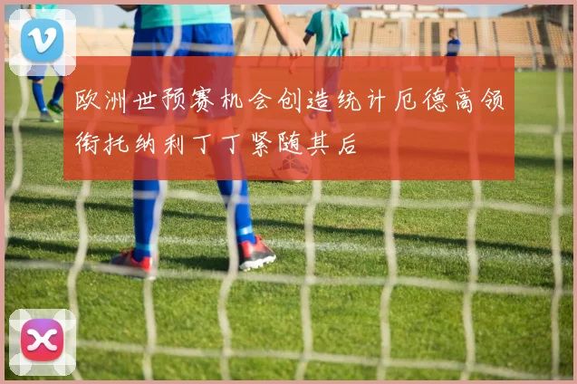 欧洲世预赛机会创造统计厄德高领衔托纳利丁丁紧随其后