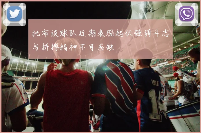 托布谈球队近期表现起伏强调斗志与拼搏精神不可或缺