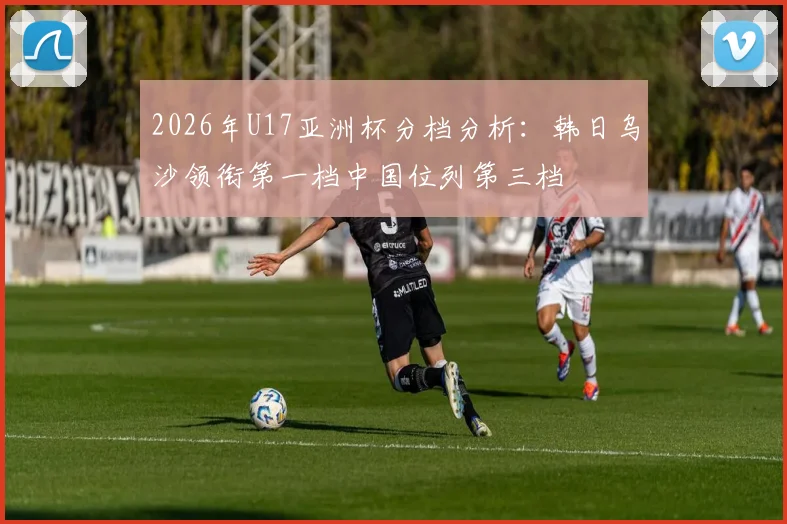 2026年U17亚洲杯分档分析：韩日乌沙领衔第一档中国位列第三档