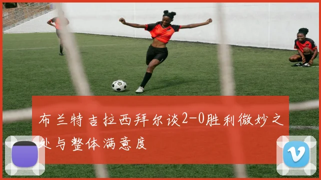 布兰特吉拉西拜尔谈2-0胜利微妙之处与整体满意度