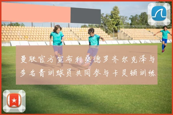 曼联官方宣布利桑德罗齐尔克泽与多名青训球员共同参与卡灵顿训练