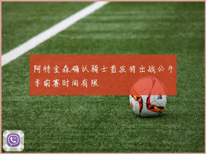 阿特金森确认骑士首发将出战公牛季前赛时间有限