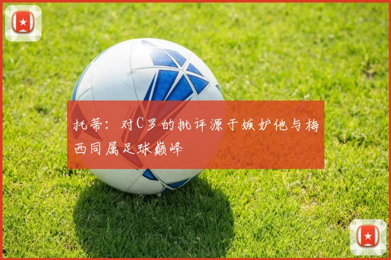 托蒂：对C罗的批评源于嫉妒他与梅西同属足球巅峰