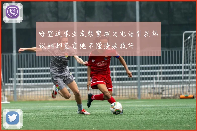 哈登追求女友频繁拨打电话引发热议她却直言他不懂撩妹技巧