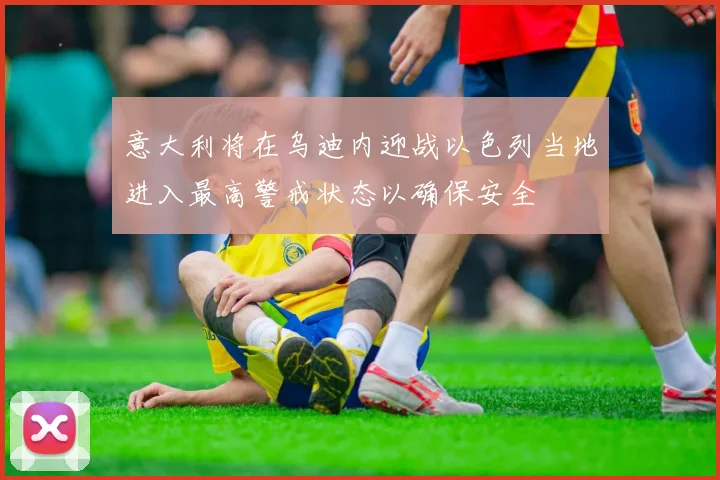 意大利将在乌迪内迎战以色列当地进入最高警戒状态以确保安全