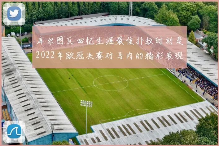库尔图瓦回忆生涯最佳扑救时刻是2022年欧冠决赛对马内的精彩表现