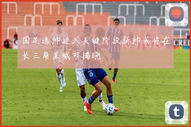 国足选帅进入关键阶段新帅或将在长三角某城市揭晓