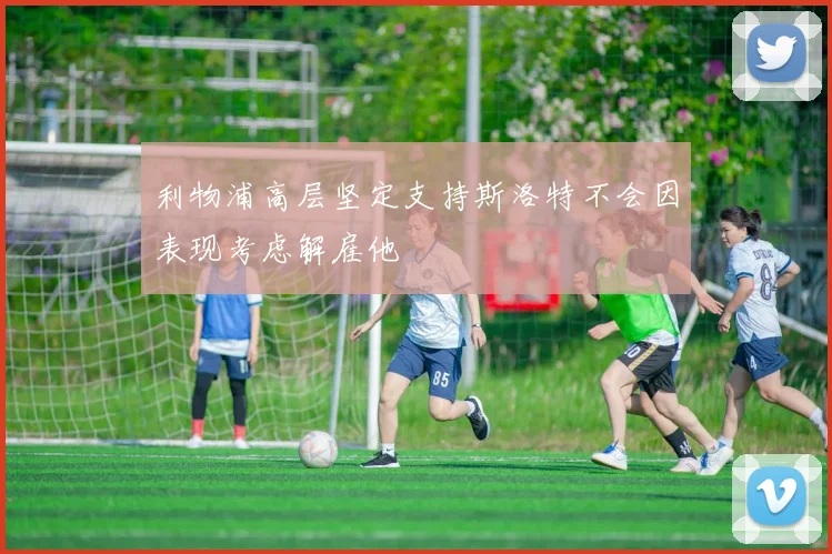 利物浦高层坚定支持斯洛特不会因表现考虑解雇他