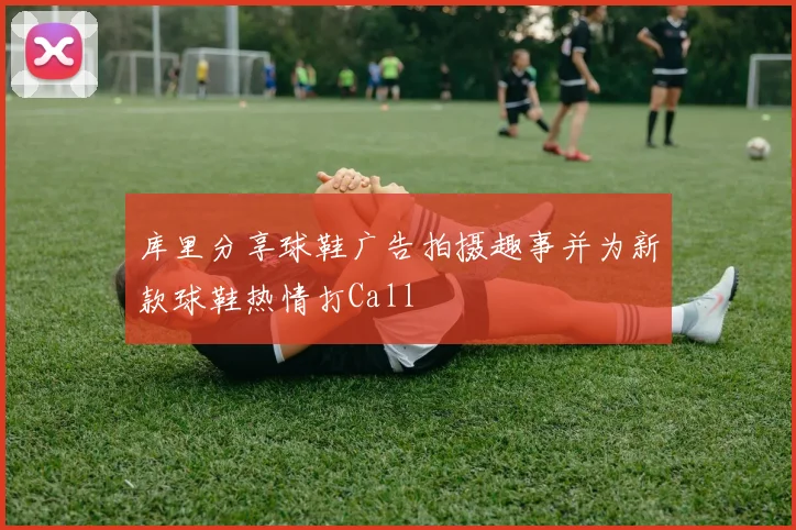 库里分享球鞋广告拍摄趣事并为新款球鞋热情打Call