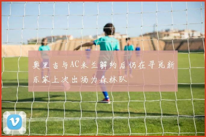 奥里吉与AC米兰解约后仍在寻觅新东家上次出场为森林队
