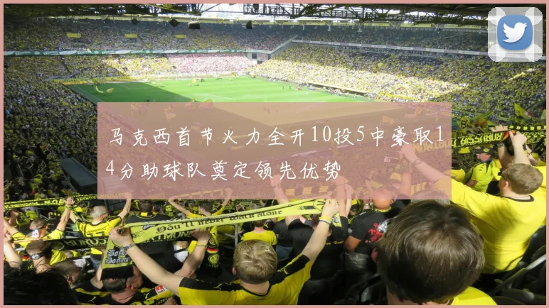 马克西首节火力全开10投5中豪取14分助球队奠定领先优势