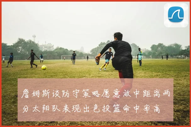 詹姆斯谈防守策略愿意放中距离两分太阳队表现出色投篮命中率高