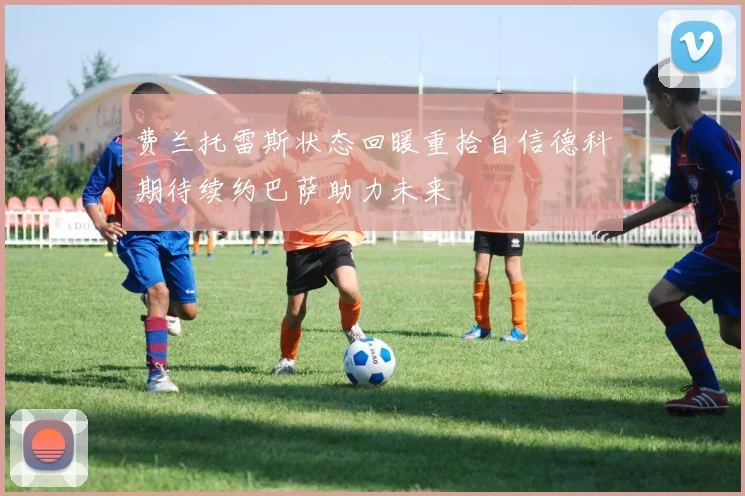 费兰托雷斯状态回暖重拾自信德科期待续约巴萨助力未来