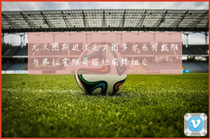 尤文图斯进攻乏力图多尔或将戴维与弗拉霍维奇搭档前锋组合