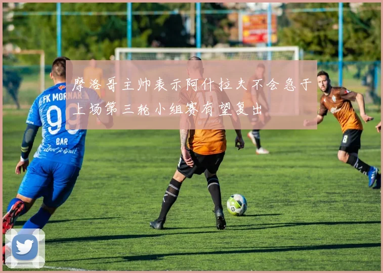 摩洛哥主帅表示阿什拉夫不会急于上场第三轮小组赛有望复出