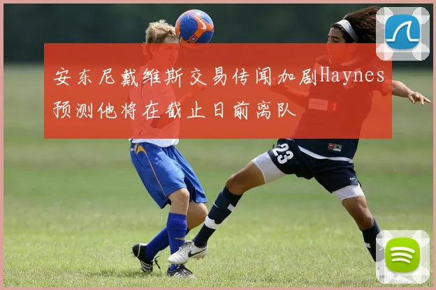 安东尼戴维斯交易传闻加剧Haynes预测他将在截止日前离队