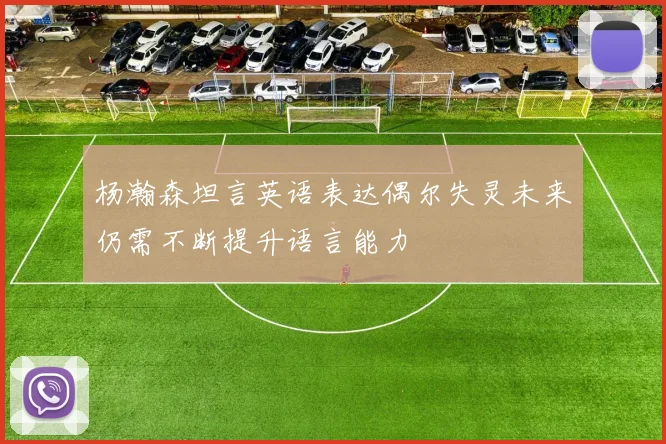 杨瀚森坦言英语表达偶尔失灵未来仍需不断提升语言能力