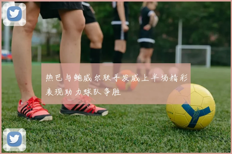 热巴与鲍威尔联手发威上半场精彩表现助力球队争胜