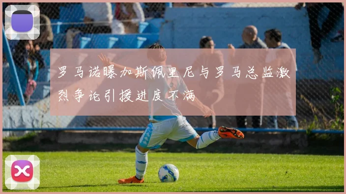 罗马诺曝加斯佩里尼与罗马总监激烈争论引援进度不满