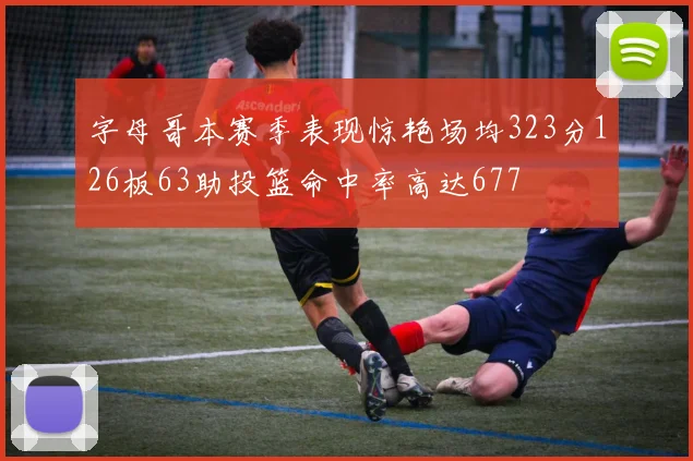 字母哥本赛季表现惊艳场均323分126板63助投篮命中率高达677