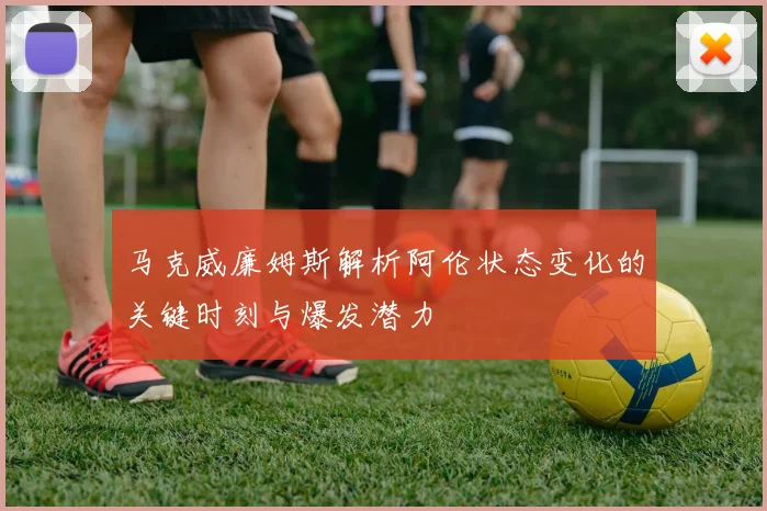 马克威廉姆斯解析阿伦状态变化的关键时刻与爆发潜力