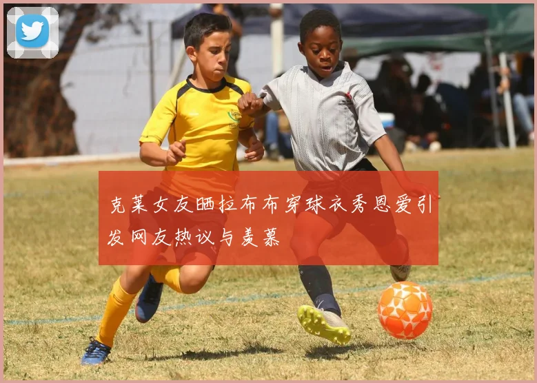 克莱女友晒拉布布穿球衣秀恩爱引发网友热议与羡慕