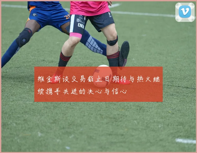 维金斯谈交易截止日期待与热火继续携手共进的决心与信心